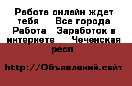 Работа онлайн ждет тебя!  - Все города Работа » Заработок в интернете   . Чеченская респ.